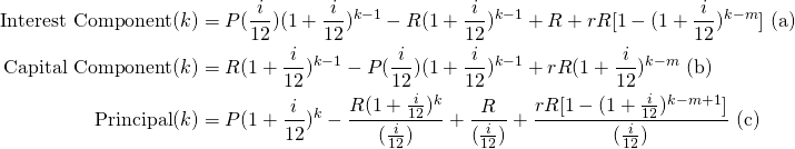 \begin{equation*}\begin{split}\textup{Interest Component}(k) &= P(\frac{i}{12})(1+\frac{i}{12})^{k-1}-R(1+\frac{i}{12})^{k-1}+R+rR[1-(1+\frac{i}{12})^{k-m}] \textup{ (a)}\\\textup{Capital Component}(k) &= R(1+\frac{i}{12})^{k-1}-P(\frac{i}{12})(1+\frac{i}{12})^{k-1}+rR(1+\frac{i}{12})^{k-m} \textup{ (b)}\\\textup{Principal}(k)&=P(1+\frac{i}{12})^k-\frac{R(1+\frac{i}{12})^k}{(\frac{i}{12})}+\frac{R}{(\frac{i}{12})}+\frac{rR[1-(1+\frac{i}{12})^{k-m+1}]}{(\frac{i}{12})} \textup{ (c)}\end{split}\end{equation*}