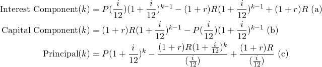 \begin{equation*}\begin{split}\textup{Interest Component}(k) &= P(\frac{i}{12})(1+\frac{i}{12})^{k-1}-(1+r)R(1+\frac{i}{12})^{k-1}+(1+r)R \textup{ (a)}\\\textup{Capital Component}(k) &= (1+r)R(1+\frac{i}{12})^{k-1}-P(\frac{i}{12})(1+\frac{i}{12})^{k-1} \textup{ (b)}\\\textup{Principal}(k)&=P(1+\frac{i}{12})^k-\frac{(1+r)R(1+\frac{i}{12})^k}{(\frac{i}{12})}+\frac{(1+r)R}{(\frac{i}{12})} \textup{ (c)}\end{split}\end{equation*}