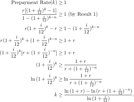 \begin{equation*}\begin{split}\text{Prepayment Rate}(k)&\geq 1\\\frac{r[(1+\frac{i}{12})^k-1]}{1-(1+\frac{i}{12})^{k-n}} &\geq 1\text{ (by Result 1})\\r(1+\frac{i}{12})^k-r &\geq 1-(1+\frac{i}{12})^{k-n}\\r(1+\frac{i}{12})^k+(1+\frac{i}{12})^{k-n} &\geq 1+r\\(1+\frac{i}{12})^k[r+(1+\frac{i}{12})^{-n}] &\geq 1+r\\(1+\frac{i}{12})^k&\geq\frac{1+r}{r+(1+\frac{i}{12})^{-n}}\\\ln{(1+\frac{i}{12})^k}&\geq \ln{\frac{1+r}{r+(1+\frac{i}{12})^{-n}}}\\k&\geq \frac{\ln{(1+r)}-\ln{(r+(1+\frac{i}{12})^{-n})}}{\ln{(1+\frac{i}{12})}}.\end{split}\end{equation*}