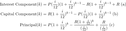 \begin{equation*}\begin{split}\textup{Interest Component}(k) &= P(\frac{i}{12})(1+\frac{i}{12})^{k-1}-R(1+\frac{i}{12})^{k-1}+R \textup{ (a)}\\\textup{Capital Component}(k) &= R(1+\frac{i}{12})^{k-1}-P(\frac{i}{12})(1+\frac{i}{12})^{k-1} \textup{ (b)}\\\textup{Principal}(k)&=P(1+\frac{i}{12})^k-\frac{R(1+\frac{i}{12})^k}{(\frac{i}{12})}+\frac{R}{(\frac{i}{12})} \textup{ (c)}\end{split}\end{equation*}