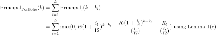 \begin{equation*}\begin{split}\textup{Principal}_{\textup{Portfolio}}(k)&=\sum_{l=1}^{L} \textup{Principal}_l(k-k_l)\\&=\sum_{l=1}^{L} \max(0,P_l(1+\frac{i_l}{12})^{k-k_l}-\frac{R_l(1+\frac{i_l}{12})^{k-k_l}}{(\frac{i_l}{12})}+\frac{R_l}{(\frac{i_l}{12})}) \textup{ using Lemma 1(c)}\end{split}\end{equation*}