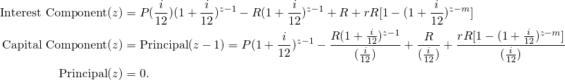 \begin{equation*} \begin{split} \textup{Interest Component}(z) &=P(\frac{i}{12})(1+\frac{i}{12})^{z-1}-R(1+\frac{i}{12})^{z-1}+R+rR[1-(1+\frac{i}{12})^{z-m}] \\ \textup{Capital Component}(z) &=\textup{Principal}(z-1)=P(1+\frac{i}{12})^{z-1}-\frac{R(1+\frac{i}{12})^{z-1}}{(\frac{i}{12})}+\frac{R}{(\frac{i}{12})}+\frac{rR[1-(1+\frac{i}{12})^{z-m}]}{(\frac{i}{12})}\\ \textup{Principal}(z)&=0. \end{split} \end{equation*}