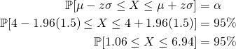 \begin{equation*} \begin{split} \mathbb{P}[\mu-z\sigma\leq X \leq \mu+z\sigma]&=\alpha\\ \mathbb{P}[4-1.96(1.5)\leq X \leq 4+1.96(1.5)]&=95\%\\ \mathbb{P}[1.06\leq X \leq 6.94]&=95\% \end{split} \end{equation*}
