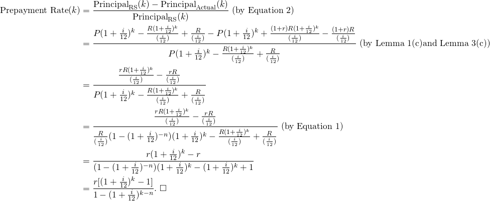 \begin{equation*}\begin{split}\text{Prepayment Rate}(k)&= \frac{\text{Principal}_{\text{RS}}(k)-\text{Principal}_{\text{Actual}}(k)}{\text{Principal}_{\text{RS}}(k)} \text{ (by Equation 2})\\&=\frac{P(1+\frac{i}{12})^k-\frac{R(1+\frac{i}{12})^k}{(\frac{i}{12})}+\frac{R}{(\frac{i}{12})}-P(1+\frac{i}{12})^k+\frac{(1+r)R(1+\frac{i}{12})^k}{(\frac{i}{12})}-\frac{(1+r)R}{(\frac{i}{12})}}{P(1+\frac{i}{12})^k-\frac{R(1+\frac{i}{12})^k}{(\frac{i}{12})}+\frac{R}{(\frac{i}{12})}}\text{ (by Lemma 1(c)and Lemma 3(c))}\\&=\frac{\frac{rR(1+\frac{i}{12})^k}{(\frac{i}{12})}-\frac{rR}{(\frac{i}{12})}}{P(1+\frac{i}{12})^k-\frac{R(1+\frac{i}{12})^k}{(\frac{i}{12})}+\frac{R}{(\frac{i}{12})}}\\&=\frac{\frac{rR(1+\frac{i}{12})^k}{(\frac{i}{12})}-\frac{rR}{(\frac{i}{12})}}{\frac{R}{(\frac{i}{12})}(1-(1+\frac{i}{12})^{-n})(1+\frac{i}{12})^k-\frac{R(1+\frac{i}{12})^k}{(\frac{i}{12})}+\frac{R}{(\frac{i}{12})}} \text{ (by Equation 1})\\&=\frac{r(1+\frac{i}{12})^k-r}{(1-(1+\frac{i}{12})^{-n})(1+\frac{i}{12})^k-(1+\frac{i}{12})^k+1}\\&=\frac{r[(1+\frac{i}{12})^k-1]}{1-(1+\frac{i}{12})^{k-n}}.\mbox{   } \square\end{split}\end{equation*}